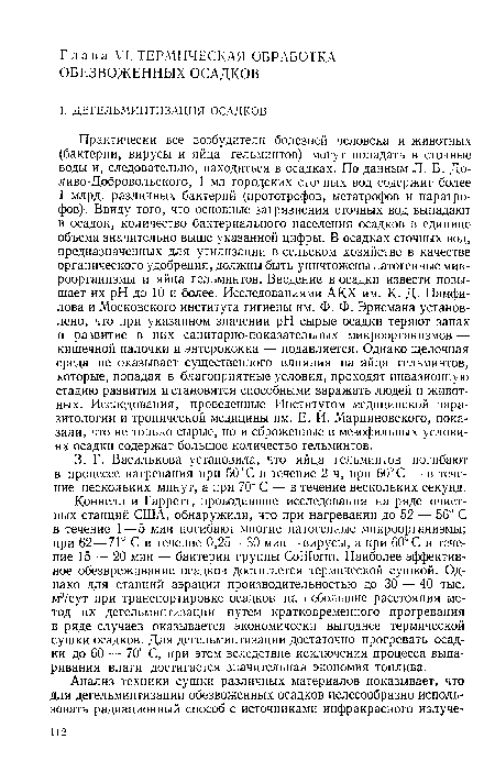 Коннелл и Гарретт, проводившие исследования на ряде очистных станций США, обнаружили, что при нагревании до 52 — 56° С в течение 1—5 мин погибают многие патогенные микроорганизмы; при 62—71° С в течение 0,25—30 мин—вирусы, а при 60° С в течение 15 — 20 мин — бактерии группы СоШогт. Наиболее эффективное обезвреживание осадков достигается термической сушкой. Однако для станций аэрации производительностью до 30 — 40 тыс. м3/сут при транспортировке осадков на небольшие расстояния метод их дегельминтизации путем кратковременного прогревания в ряде случаев оказывается экономически выгоднее термической сушки осадков. Для дегельминтизации достаточно прогревать осадки до 60 — 70° С, при этом вследствие исключения процесса выпаривания влаги достигается значительная экономия топлива.