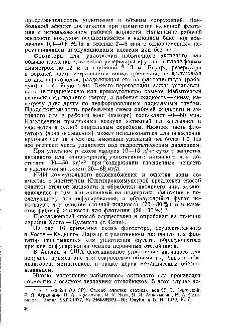 Флотаторы для уплотнения избыточного активного ила обычно представляют собой резервуары круглой в плане формы диаметром до 12 м и глубиной 2—3 м. Внутри резервуара в верхней части устраивается концентрическая, не достающая до дна перегородка, разделяющая его на флотационную (рабочую) и отстойную зоны. Вместо перегородки можно устанавливать цилиндрическую или прямоугольную камеру. Избыточный активный ил подается сверху, а рабочая жидкость — снизу, навстречу друг другу по перфорированным радиальным трубам. Продолжительность пребывания смеси рабочей жидкости и активного ила в рабочей зоне (камере) составляет 40—60 мин. Насыщенный пузырьками воздуха активный ил всплывает и удаляется в желоб спиральным скребком. Нижняя часть флотатора (зона осаждения) может использоваться для осаждения крупных частиц и частиц, имеющих удельный вес более 1,0. Из нее осевшая часть удаляется под гидростатическим давлением.