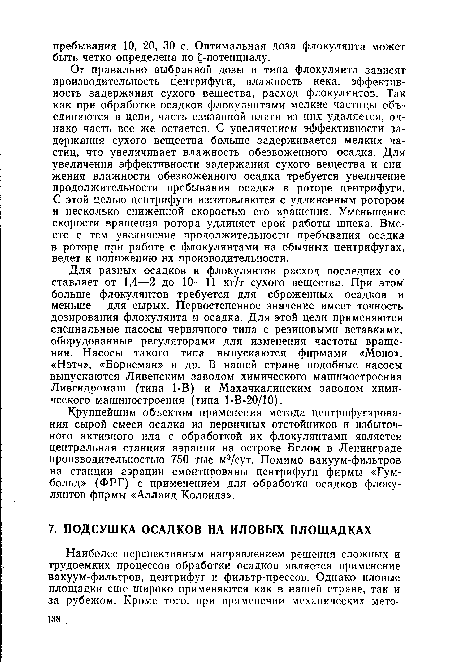 Для разных осадков и флокулянтов расход последних составляет от 1,4—2 до 10—11 кг/т сухого вещества. При этом больше флокулянтов требуется для сброженных осадков и меньше — для сырых. Первостепенное значение имеет точность дозирования флокулянта и осадка. Для этой цели применяются специальные насосы червячного типа с резиновыми вставками, оборудованные регуляторами для изменения частоты вращения. Насосы такого типа выпускаются фирмами «Моно», «Нэтч», «Борнеман» и др. В нашей стране подобные насосы выпускаются Ливенским заводом химического машиностроения Ливгидромаш (типа 1-В) и Махачкалинским заводом химического машиностроения (типа 1-В-20/10).