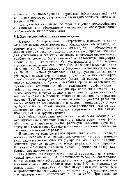 Наряду с обеззараживанием нагреванием в последнее время начинает осваиваться химическое обеззараживание осадков, которому могут подвергаться как жидкие, так и обезвоженные осадки сточных вод. В осадках сточных вод, предназначенных для утилизации в сельском хозяйстве в качестве органического удобрения, должны быть уничтожены патогенные микроорганизмы и яйца гельминтов. Как указывалось в п. 3.1 введение в осадки извести повышает их pH до 10 и более. Исследованиями АКХ им. К. Д- Памфилова и Московского института гигиены им. Ф. Ф. Эрисмана установлено, что при указанном значении pH сырые осадки теряют запах и развитие в них санитарнопоказательных микроорганизмов (кишечной палочки и энтерококка) подавляется. Однако щелочная среда не оказывает существенного влияния на яйца гельминтов. Деформация и гибель яиц гельминтов происходит при введении в осадки негашеной извести, которая наряду с повышением щелочности осадков обеспечивает в процессе гашения повышение температуры осадков. Требуемая доза негашеной извести должна рассчитываться исходя из необходимости повышения температуры осадка до 60 °С и более. Такой способ обеззараживания осадков применяется на некоторых очистных сооружениях в Финляндии, Швеции, США и других странах.