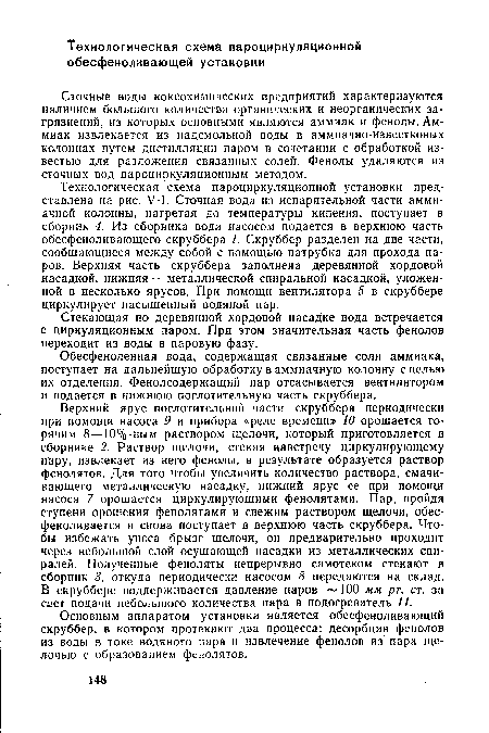 Верхний ярус поглотительной части скруббера периодически при помощи насоса 9 и прибора «реле времени» 10 орошается горячим 8—10%-ным раствором щелочи, который приготовляется в сборнике 2. Раствор щелочи, стекая навстречу циркулирующему пару, извлекает из него фенолы, в результате образуется раствор фенолятов. Для того чтобы увеличить количество раствора, смачивающего металлическую насадку, нижний ярус ее при помощи насоса 7 орошается циркулирующими фенолятами. Пар, пройдя ступени орошения фенолятами и свежим раствором щелочи, обес-феноливается и снова поступает в верхнюю часть скруббера. Чтобы избежать уноса брызг щелочи, он предварительно проходит через небольшой слой осушающей насадки из металлических спиралей. Полученные феноляты непрерывно самотеком стекают в сборник 3, откуда периодически насосом 8 передаются на склад. В скруббере поддерживается давление паров 100 мм рт. ст. за сает подачи небольшого количества пара в подогреватель 11.