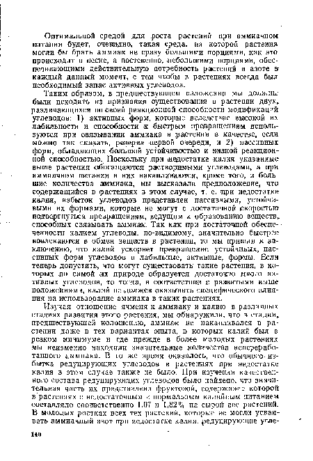 Таким образом, в предшествующем изложении мы должны были исходить из признания существования в растении двух, различающихся по своей реакционной способности модификаций углеводов: 1) активных форм, которые вследствие высокой их лабильности и способности к быстрым превращениям используются при связывании аммиака в растении в качестве, если можно так сказать, резерва первой очереди, и 2) пассивных форм, обладающих большой устойчивостью и низкой реакционной способностью. Поскольку при недостатке калия указанные выше растения обогащаются растворимыми углеводами, а при аммиачном питании в них накапливаются, кроме того, и большие количества аммиака, мы высказали предположение, что содержащийся в растениях в этом случае, т. е. при недостатке калия, избыток углеводов представлен пассивными, устойчивыми их формами, которые не могут с достаточной скоростью подвергнуться превращениям, ведущим к образованйю веществ, способных связывать аммиак. Так как при достаточной обеспеченности калием углеводы, по-видимому, значительно быстрее вовлекаются в обмен веществ в растении, то мы пришли к за-ключеникъ, что калий ускоряет превращение устойчивых, пассивных форм углеводов в лабильные, активные, формы. Если теперь допустить, что могут существовать такие растения, в которых по самой их природе образуется достаточно много активных углеводов, то тогда, в соответствии с развитыми выше положениями, калий не должен оказывать специфического влияния на использование аммиака в таких растениях.