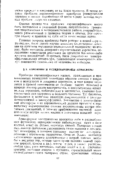 Проблема аэроионификации жилых, гражданских и промышленных помещений теснейшим образом связана с вопросом о полярности и дозировке аэроионов, а этот вопрос находится в прямой зависимости от глубины наших познаний о природе атмосферного электричества, о концентрациях естественных аэроионов, наблюдаемых в местностях, наиболее благоприятных для здорового и больного человека. Тут биология, физиология и медицина вплотную соприкасаются с электрометеорологией и электрофизикой. Знакомство с электрофизикой атмосферы и ее аэроионизацией должно привести к правильному нормированию степени аэроионизации внутри обитаемых помещений, к тесному приближению значений аэроионизации внутри наших жилищ к значениям внешней аэроионизации.