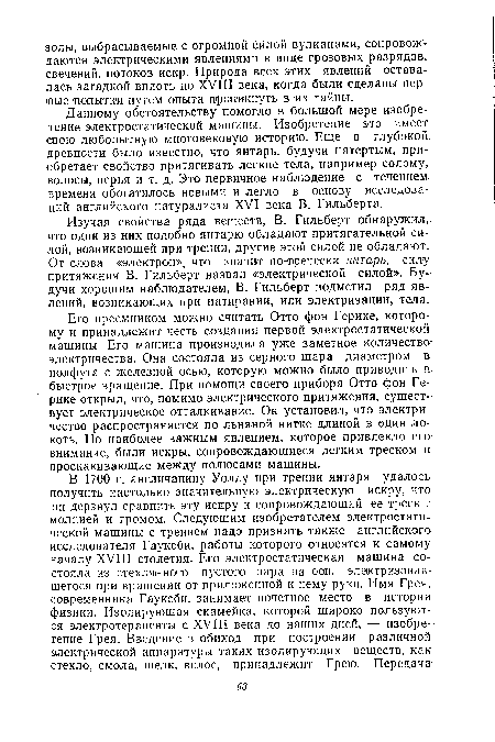 Данному обстоятельству помогло в большой мере изобретение электростатической машины. Изобретение это имеет свою любопытную многовековую историю. Еще в глубокой древности было известно, что янтарь, будучи натертым, приобретает свойство притягивать легкие тела, например солому, волосы, перья и т. д. Это первичное наблюдение с течением, времени обогатилось новыми и легло в основу исследований английского натуралиста XVI века В. Гильберта.