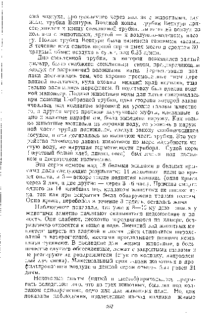 Дно стеклянной трубки, в которой помещался ватный фильтр, было снабжено стеклянным ситом, предохраняющим воздух от загрязнений волокнами ваты. Герметизация колпака достигалась тем, что хорошо просмоленные пазы деревянной подставки, куда входил нижний край колпака, тщательно заливались парафином. В подставку был вделан водяной манометр. Подача животным воды для питья совершалась при помощи и-образной трубки, одна сторона которой заканчивалась под колпаком воронкой на уровне головы животного, а другая через прочные каучуковые муфты, вделанные в дно и залитые парафином, была выведена наружу. Как только животные выпивали из воронки воду, ее уровень в наружной части трубки понижался, следуя закону сообщающихся сосудов, и она доливалась во внешнюю часть трубки. Это устройство позволило давать животным по мере надобности чистую воду, не нарушая герметичности прибора. Сухой корм (черствый белый хлеб, пшено, овес) был всегда под колпаком в достаточном количестве.