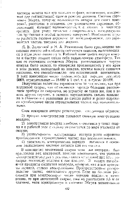 Л. В. Залогиной и Н. А. Ремизовым было произведено несколько измерений в области скопления окислов, выделяющихся в виде дыма около дуги. Рабочий помещается внутри кожуха и быстро создает около себя задымленную атмосферу. Так как со счетчиком аэроионов Эберта расположиться внутри кожуха было нельзя, то измерения производились у его края в зоне дымки, выходящей из кожуха, причем кожух ставился наклонно, что способствовало его естественной вентиляции. В этих измерениях число положительных зарядов достигло 5000, отрицательных— 15 000 в 1 см3, т. е. в сумме 20 000.