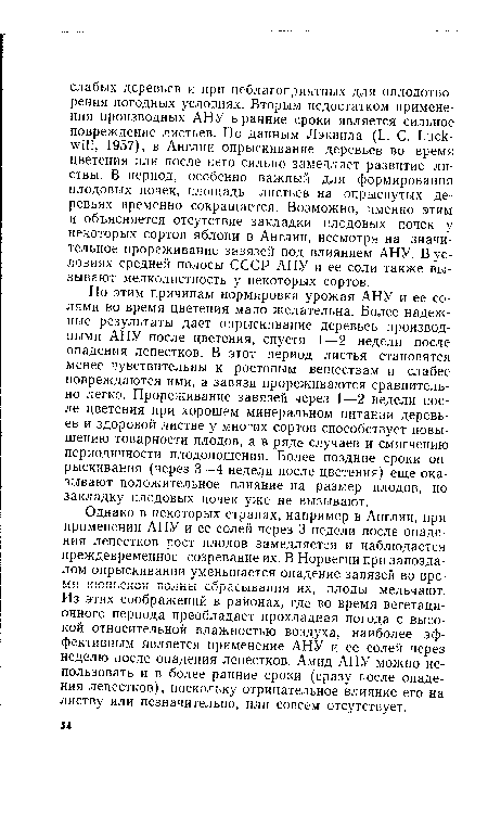 По этим причинам нормировка урожая АНУ и ее солями во время цветения мало желательна. Более надежные результаты дает опрыскивание деревьев производными АНУ после цветения, спустя 1—2 недели после опадения лепестков. В этот период листья становятся менее чувствительны к ростовым веществам и слабее повреждаются ими, а завязи прореживаются сравнительно легко. Прореживание завязей через 1—2 недели после цветения при хорошем минеральном питании деревьев и здоровой листве у многих сортов способствует повышению товарности плодов, а в ряде случаев и смягчению периодичности плодоношения. Более поздние сроки опрыскивания (через 3—4 недели после цветения) еще оказывают положительное влияние на размер плодов, но закладку плодовых почек уже не вызывают.