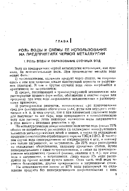 На металлургическом заводе основное количество воды (около 75% общего ее потребления) расходуется на охлаждение конструктивных элементов металлургических печей и машин, а также на охлаждение продукта (конденсацию отработавшего пара на ТЭЦ и ПВС). В последнем случае вода непосредственно не соприкасается с ним, и поэтому она только нагревается, не загрязняясь. До 22% воды расходуется на охлаждение оборудования, например прокатных станов, путем непосредственного с ними соприкосновения, а также на транспортирование механических примесей (шлама, окалины и т. п.); при этом вода и нагревается, и загрязняется. Лишь около 3% воды расходуется на прочие мелкие нужды завода. Одна часть этой воды теряется безвозвратно, другая превращается в загрязненные стоки.