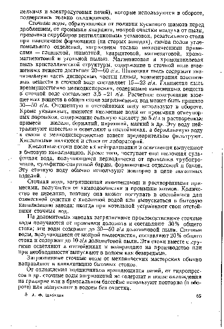 Сточные воды, образующиеся от поливки кускового шамота перед дроблением, от промывки кварцита, мокрой очистки воздуха от пыли, промывки скрубберов вентиляционных установок, резательного стола при пластичном формовании (на старых заводах), смыва полов углепомольного отделения, загрязнены только механическими примесями — глинистой, шамотной, кварцитовой, магнезитовой, хромомагнезитовой и угольной пылью. Магнезитовая и хромоникелевая пыль кристаллической структуры, содержание в сточной воде взвешенных веществ достигает 20—60 г/л. Шамотная пыль содержит значительную часть дисперсных частиц глины, концентрация взвешенных веществ в сточной воде составляет 15—23 г!л. Глинистая пыль преимущественно мелкодисперсная, содержание взвешенных веществ в сточной воде составляет 3,5—21 г!л. Расчетное содержание взвешенных веществ в общем стоке загрязненных вод может быть принято 30—50 г/л. Очищенную в отстойниках воду используют в обороте. Кроме указанных, имеются кислотные воды от промывки огнеупорных порошков, содержащие соляную кислоту до 5 г/л и растворенные примеси — железо, бериллий, цирконий, магний и др. Эту воду нейтрализуют известью и осветляют в отстойниках, а бериллиевую воду в связи с мелкодисперсностью взвеси предварительно фильтруют. Кислотными являются и стоки от лабораторий.