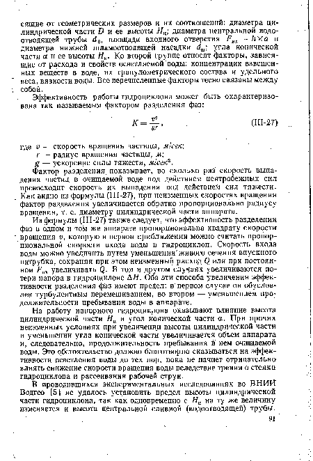 Из формулы (Ш-27) также следует, что эффективность разделения фаз в одном и том же аппарате пропорциональна квадрату скорости вращения и, которую в первом приближении можно считать пропорциональной скорости входа воды в гидроциклон. Скорость. входа воды можно увеличить путем уменьшения"живого сечения впускного патрубка, сохраняя при этом неизменный расход <2 или при постоянном Рвх увеличивать ф. В том и другом случаях увеличиваются потери напора в гидроциклоне А Я. Оба эти способа увеличения эффективности разделения фаз имеют предел: в первом случае он обусловлен турбулентным перемешиванием, во втором — уменьшением продолжительности пребывания воды в аппарате.