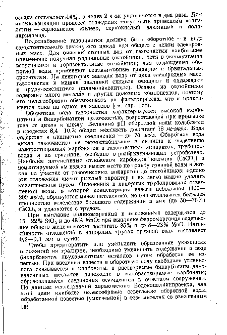 Оборотная вода газоочистки характеризуется высокой карбонатной и бикарбонатной щелочностью, возрастающей при промывке газа от цикла к циклу. Величина pH оборотной воды колеблется в пределах 8,4—10,3; общая жесткость достигает 16 мг-экв/л. Вода содержит и цианистые соединения—до 70 мг/л. Оборотная вода цикла газоочистки не термостабильная и склонна к выделению малорастворимых карбонатов в газоочистных аппаратах, трубопроводах и на градирне, особенно в разбрызгивающих устройствах. Наиболее интенсивные отложения карбоната кальция (СаС03) и цементируемой им взвеси имеют место по тракту грязной воды в лотках на участке от тазоочистных аппаратов до отстойников; однако эти отложения имеют рыхлый характер и их легко можно удалять механическим /путем. Отложения в напорных трубопроводах осветленной воды, в которой концентрация взвеси небольшая (100— 200 мг/л), образуются менее интенсивно, но они отличаются большей прочностью вследствие большого содержания в них (до 50—70%) СаС03 и удаляются с трудом.