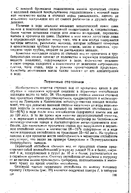 Необходимость очистки сточных вод от прокатных цехов в две ступени и выделения крупной окалины в первичных отстойниках наглядно видна из табл. 28. Исследования степени очистки сточных вод прокатных станов (крупносортного, среднесортного и мелкосортного) на Донецком и Макеевском металлургических заводах показывают, что при довольно высокой степени выделения из воды взвешенных веществ (в основном окалины) на первичных отстойниках (до 95—85%) в воде после этих отстойников содержится взвеси все же до 120 мг/л. В то же время при наличии двухступенчатой очистки, т. е. первичных и вторичных отстойников, например на Челябинском металлургическом заводе и Магнитогорском металлургическом комбинате, для одинаковых прокатных станов при задержании в первичном отстойнике взвеси в количестве 68—75% содержание ее в воде после вторичных отстойников не превышает 55—65 мг/л. На трубных заводах и при прокатке жести необходимость в первичном отстойнике отсутствует, что видно на примере Северского и Первоуральского Новотрубного заводов.