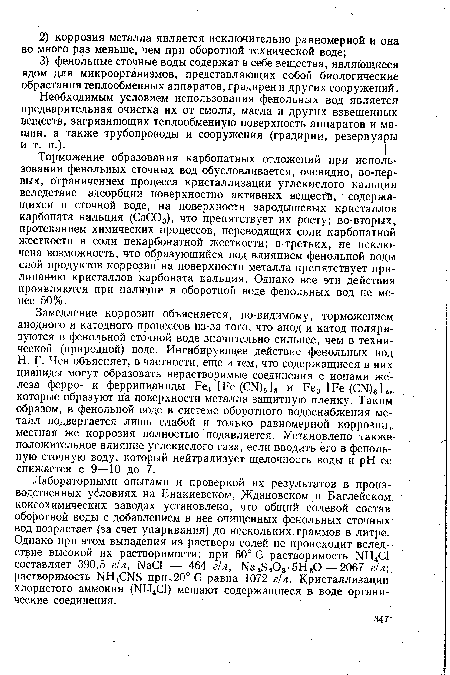 Торможение образования карбонатных отложений при использовании фенольных сточных вод обусловливается, очевидно, во-первых, ограничением процесса кристаллизации углекислого кальция вследствие адсорбции поверхностно активных веществ, содержащихся в сточной воДе, на поверхности зародышевых кристаллов карбоната кальция (СаС03), что препятствует их росту; во-вторых, протеканием химических процессов, переводящих соли карбонатной жесткости в соли некарбонатной жесткости; в-третьих, не исключена возможность, что образующийся под влиянием фенольной воды слой продуктов коррозии на поверхности металла препятствует прилипанию кристаллов карбоната кальция. Однако все эти действия проявляются при наличии в оборотной воде фенольных вод не менее 50%.