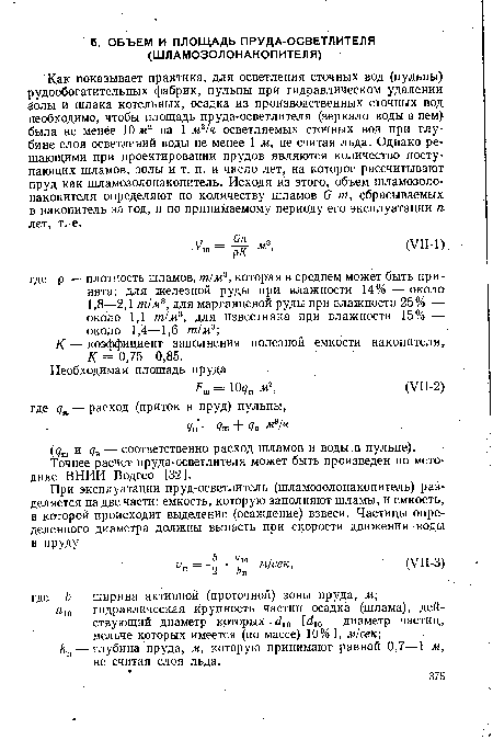 Как показывает практика, для осветления сточных вод (пульпы) рудообогатительных фабрик, пульпы при гидравлическом удалении золы и шлака котельных, осадка из производственных сточных вод необходимо, чтобы площадь пруда-осветлителя (зеркало воды в нем) была не менее 10 мг на 1 м3/ч осветляемых сточных вод при глубине слоя осветлений воды не менее 1 м, не считая льда. Однако решающими при проектировании прудов являются количество поступающих шламов, золы и т. п. и число лет, на которое рассчитывают пруд как шламозолонакопитель. Исходя из этого, объем шламозоло-накопителя определяют по количеству шламов G т, сбрасываемых в накопитель за год, и по принимаемому периоду его эксплуатации п лет, т. е.