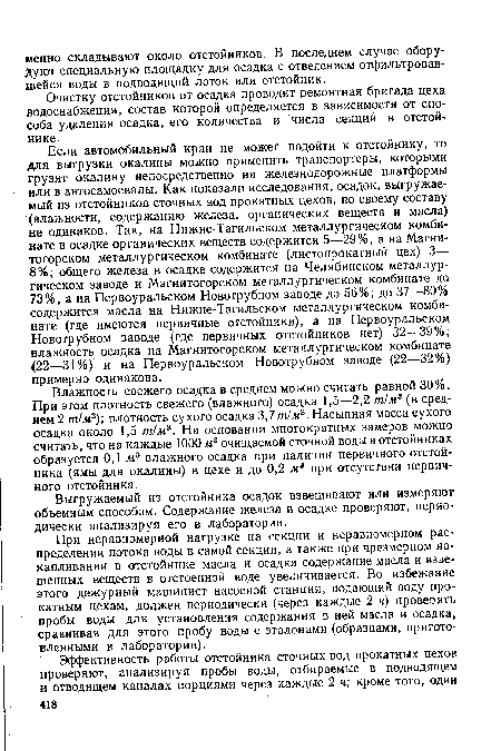 Если автомобильный кран не может подойти к отстойнику, то для выгрузки окалины можно применить транспортеры, которыми грузят окалину непосредственно на железнодорожные платформы или в автосамосвалы. Как показали исследования, осадок, выгружаемый из отстойников сточных вод прокатных цехов, по своему составу (влажности, содержанию железа, органических веществ и масла) не одинаков. Так, на Нижне-Тагильском металлургическом комбинате в осадке органических веществ содержится 5—29%, а на Магнитогорском металлургическом комбинате (листопрокатный цех) 3— 8%; общего железа в осадке содержится на Челябинском металлургическом заводе и Магнитогорском металлургическом комбинате до 73%, а на Первоуральском Новотрубном заводе до 56%; до 37—80% содержится масла на Нижне-Тагильском металлургическом комбинате (где имеются первичные отстойники), а на Первоуральском Новотрубном заводе (где первичных отстойников нет) 32—39%; влажность осадка на Магнитогорском металлургическом комбинате (22—31%) и на Первоуральском Новотрубном заводе (22—32%) примерно одинакова.