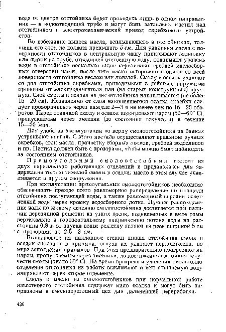 При эксплуатации прямоугольных смолоотстойников необходимо обеспечивать прежде всего равномерное распределение по площади отстойника поступающей воды, а также равномерный перелив осветленной воды через кромку водосборного лотка. Лучшее распр еделе-ние воды по живому сечению смолоотстойника достигается при наличии деревянной решетки из узких досок, подвешенных в виде рамы вертикально к горизонтальному направлению потока воды на расстоянии 0,8 м от впуска воды; решетку делают из реек шириной 5 см с прозорами по 2,5—3 см.