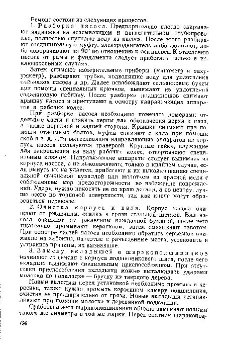 При разборке насоса необходимо помечать номерами отдельные части и ставить керны для обозначения верха и низа, а также передней и задней стороны. Крышки снимают при помощи отжимных болтов, муфты снимают с вала при помощи скоб и т. д. Для вытаскивания направляющих аппаратов из корпуса насоса пользуются траверсой. Круглые гайки, служащие для закрепления на валу рабочих колес, отвертывают специальным ключом. Направляющие аппараты следует вынимать из корпуса насоса, а не выколачивать; только в крайнем случае, если вынуть их не удается, прибегают к их выколачиванию специальной свинцовой кувалдой или молотком из красной меди с соблюдением мер предосторожности во избежание повреждений. Удары нужно наносить не по краю детали, а по центру, лучше всего по торцовой поверхности, так как иначе могут образоваться перекосы.