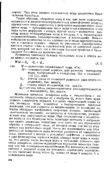 Механизм процесса испарения воды и теплоотдачи с поверхности соприкосновения ее с воздухом (Зи может быть представлен следующим образом. Согласно кинетической теории газов, молекулы воды находятся в беспорядочном тепловом движении, так как скорости их неодинаковые. Те молекулы, которые обладают наибольшей скоростью (точнее, наибольшей кинетической энергией), вырываются в пространство, расположенное над поверхностью воды. При столкновении с молекулами воздуха эти молекулы воды изменяют величину и направление своего движения, вследствие чего часть из них отражается обратно к поверхности воды, от которой вновь они могут отразиться или поглотиться водой. Часть же вырвавшихся или отраженных от поверхности воды молекул удаляется от поверхности воды, проникает в воздух в результате диффузии и конвекции и уже безвозвратно теряется водой, образуя пары воды и воздуха. Эта потеря части молекул воды и составляет сущность процесса испарения, сопровождающегося переносом вещества (массы) или так называемым массообменом. Но поскольку испарение связано с затратой тепла на изменение агрегатного состояния, то оно вызывает поток тепла фи только от воды к воздуху, т. е. охлаждение воды.