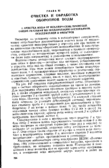 На рис. 147 показана сороудерживающая сетка, установленная в системе оборотного водоснабжения на одном из заводов. Для задержания обломков оросителя градирни и другого мусора, а также обрывков водорослей, оказалось недостаточным наличие решетки 1 и съемной грубой сетки 2, установленных в потоке воды. Поэтому на пути трубопровода 3 к насосной станции была встроена (в условиях действующей системы) вертикальная стальная труба 4 с отверстиями для присоединения к трубопроводу 3 на входе и выходе воды. В эту трубу вставлена подъемная тонкая сетка (размер ячейки 2x2 мм в свету) на металлическом каркасе; проход воды между сеткой 3 и трубой 4 прегражден железным листом 6.