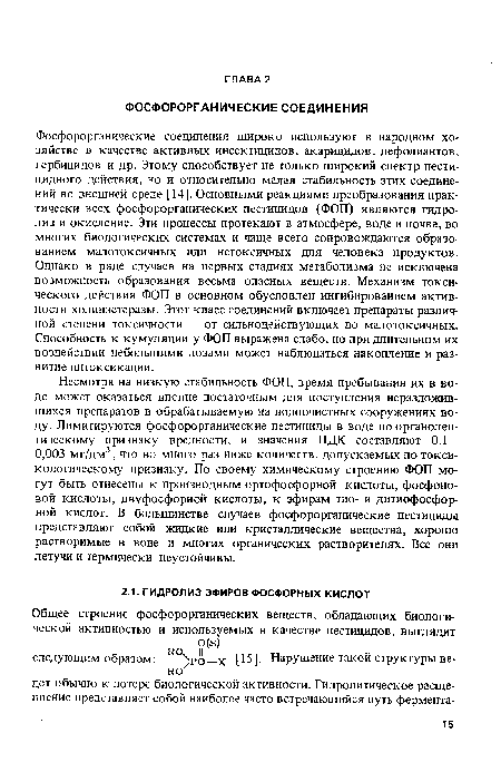 Фосфорорганические соединения широко используют в народном хозяйстве в качестве активных инсектицидов, акарицидов, дефолиантов, гербицидов и др. Этому способствует не только широкий спектр пести-цидного действия, но и относительно малая стабильность этих соединений во внешней среде [14]. Основными реакциями преобразования практически всех фосфорорганических пестицидов (ФОП) являются гидролиз и окисление. Эти процессы протекают в атмосфере, воде и почве, во многих биологических системах и чаще всего сопровождаются образованием малотоксичных или нетоксичных для человека продуктов. Однако в ряде случаев на первых стадиях метаболизма не исключена возможность образования весьма опасных веществ. Механизм токсического действия ФОП в основном обусловлен ингибированием активности холинэстеразы. Этот класс соединений включает препараты различной степени токсичности — от сильнодействующих до малотоксичных. Способность к кумуляции у ФОП выражена слабо, но при длительном их воздействии небольшими дозами может наблюдаться накопление и развитие интоксикации.