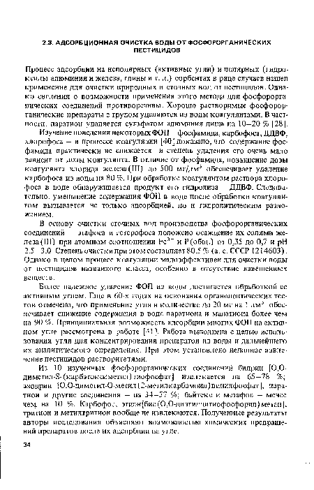 Более надежное удаление ФОП из воды достигается обработкой ее активным углем. Еще в 60-х годах на основании органолептических тестов отмечено, что применение угля в количестве до 20 мг на 1 дм3 обеспечивает снижение содержания в воде паратиона и малатиона более чем на 90 %. Принципиальная возможность адсорбции многих ФОП на активном угле рассмотрена в работе [41]. Работа выполнена с целью использования угля для концентрирования препаратов из воды и дальнейшего их аналитического определения. При этом установлено неполное извлечение пестицидов растворителями.