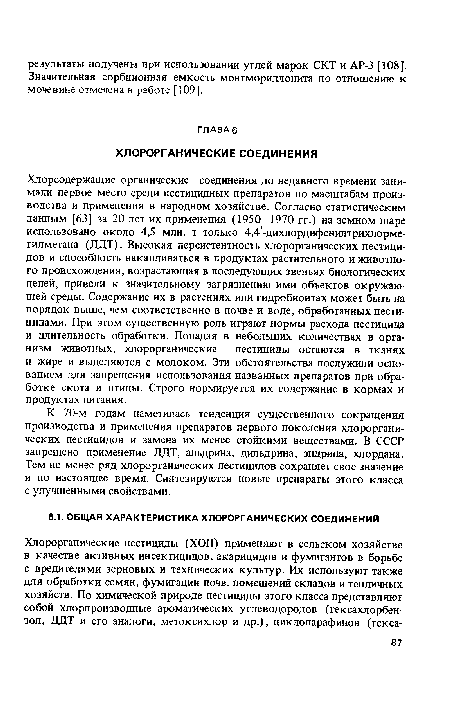 Хлорсодержащие органические соединения до недавнего времени занимали первое место среди пестицидных препаратов по масштабам производства и применения в народном хозяйстве. Согласно статистическим данным [63] за 20 лет их применения (1950—1970 гг.) на земном шаре использовано около 4,5 млн. т только 4,4 -дихлордифенилтрихлорме-тилметана (ДДТ). Высокая персистентность хлорорганических пестицидов и способность накапливаться в продуктах растительного и животного происхождения, возрастающая в последующих звеньях биологических цепей, привели к значительному загрязнению ими объектов окружающей среды. Содержание их в растениях или гидробионтах может быть на порядок выше, чем соответственно в почве и воде, обработанных пестицидами. При этом существенную роль играют нормы расхода пестицида и длительность обработки. Попадая в небольших количествах в организм животных, хлорорганические пестициды остаются в тканях и жире и выделяются с молоком. Эти обстоятельства послужили основанием для запрещения использования названных препаратов при обработке скота и птицы. Строго нормируется их содержание в кормах и продуктах питания.