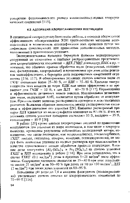 Экспериментальная проверка барьерной функции водопроводных сооружений по отношению к наиболее распространенным представителям хлорорганических соединений — ДДТ, ГХЦГ, гептахлору,ПХК и др. — показала, что обычные приемы обработки воды (коагуляция, отстаивание, фильтрование, хлорирование) и применяемые при этом дозы реагентов малоэффективны, а барьерная роль водоочистных сооружений ограничена [116, 117]. В общепринятых условиях степень очистки воды от ГХЦГ составляет более 25—30 %, от ДДТ — 75—80 %. Удаление микроколичеств этих веществ до норм ПДК еще менее эффективно и не превышает для ГХЦГ — 10 %, а для ДДТ — 65—70 % [117]. Неравноценна и эффективность различных этапов очистки. Максимальная дезактивация воды, содержащей ХОП, достигается путем обработки ее коагулянтом. При этом имеет значение растворимость препарата и дозы вводимых реагентов. Выявлена обратная зависимость между растворимостью пестицида и эффективностью его удаления [29]. Наименее растворимый препарат ДДТ удаляется из воды сульфатом алюминия на 97—98 %. В тех же условиях степень удаления дильдрина составляет 55 %, альдрина — 35 %, гексахлорана — 10 % [28].