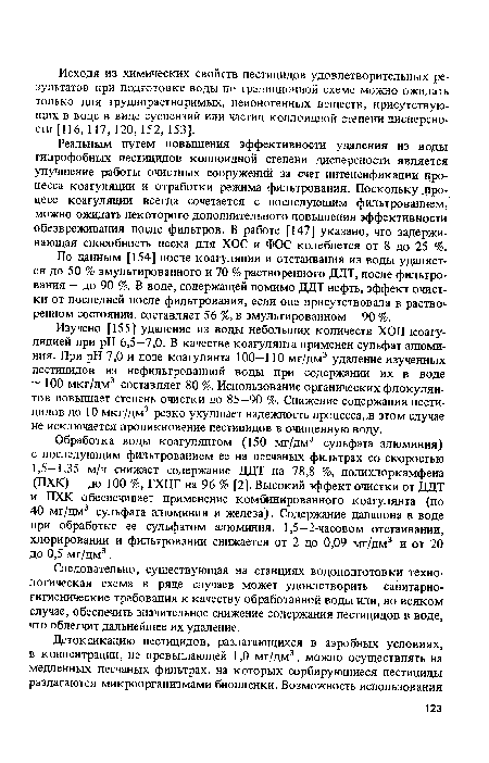 Реальным путем повышения эффективности удаления из воды гидрофобных пестицидов коллоидной степени дисперсности является улучшение работы очистных сооружений за счет интенсификации процесса коагуляции и отработки режима фильтрования. Поскольку .процесс коагуляции всегда сочетается с последующим фильтрованием, можно ожидать некоторого дополнительного повышения эффективности обезвреживания после фильтров. В работе [147] указано, что задерживающая способность песка для ХОС и ФОС колеблется от 8 до 25 %.