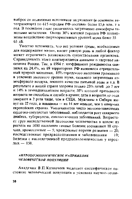 Уместно вспомнить, что все условия среды, необходимые для поддержания жизни, имеют равную роль и любой фактор может ограничить возможность существования организма. Справедливость этого подтверждается данными о здоровье населения России. Так, в 1994 г. коэффициент рождаемости снизился на 24,4%, на 69 территориях РФ выявлялся отрицательный прирост населения, 85% городского населения проживало в условиях высокого уровня шума, сильного загрязнения атмосферного воздуха, плохого качества питьевой воды и т.д. В результате в нашей стране здоровы только 23% детей до 7 лет и 14% в семнадцатилетнем возрасте; 50% юношей призывного возраста не способны к службе в армии; дети в возрасте до года умирают в 2 раза чаще, чем в США. Мужчины в Сибири живут на 22 года, а женщины — на 14 лет меньше, чем в северных европейских странах. Увеличивается число эколого-зависимых сердечно-сосудистых заболеваний, наблюдается рост сахарного диабета, туберкулеза, онкологических заболеваний. Возрастает груз наследственной патологии человечества в целом: из расчета на 1000 населения генные болезни составляют 10 случаев, хромосомные — 5; врожденные пороки развития — 20; наследственные предрасположения к заболеваниям — 10; болезни с наследственной предрасположенностью у взрослых — 150.