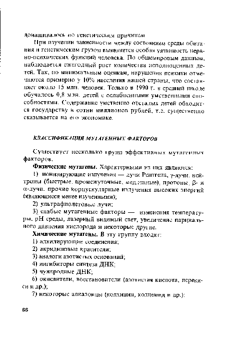 При изучении зависимости между состоянием среды обитания и генетическим грузом выявляется особая уязвимость нервно-психических функций человека. По общемировым данным, наблюдается ежегодный рост количества неполноценных детей. Так, по минимальным оценкам, нарушения психики отмечаются примерно у 10% населения нашей страны, что составляет около 15 млн. человек. Только в 1990 г. в средней школе обучалось 0,8 млн. детей с ослабленными умственными способностями. Содержание умственно отсталых детей обходится государству в сотни миллионов рублей, т.е. существенно сказывается на его экономике.