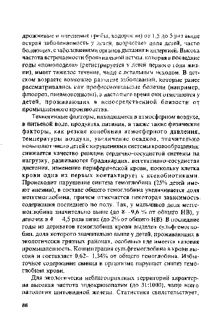 Техногенные факторы, находящиеся в атмосферном воздухе, в питьевой воде, продуктах питания, а также такие физические факторы, как резкие колебания атмосферного давления, температуры воздуха, увеличение осадков, значительно повышают число детей с нарушениями системы кровообращения: снижается качество реакции сердечно-сосудистой системы на нагрузку, развиваются брадикардия, вегетативно-сосудистая дистония, изменение периферической крови, поскольку клетка крови одна из первых контактирует с ксенобиотиками. Происходит нарушение синтеза гемоглобина (25% детей имеют анемии), в составе общего гемоглобина увеличивается доля метгемоглобина, причем отмечается некоторая зависимость содержания последнего по полу. Так, у мальчиков доля метгемоглобина значительно выше (до 8—9,6 % от общего НВ), у девочек в 4 — 4,5 раза ниже (до 2% от общего НВ). В последние годы из дериватов гемоглобина крови выделен сульфгемогло-бин, доля которого значительно выше у детей, проживающих в экологически грязных районах, особенно где имеется газовая промышленность. Концентрация сульфгемоглобина в крови высока и составляет 0,62—1,34% от общего гемоглобина. Избыточное содержание свинца в организме нарушает синтез гемоглобина крови.