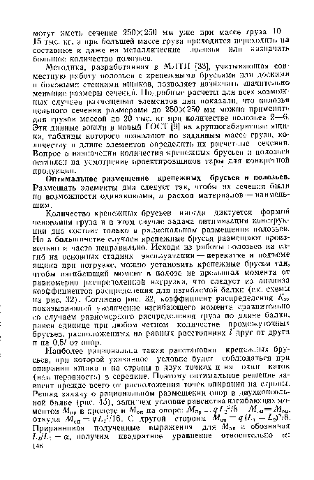 Количество крепежных брусьев иногда диктуется формой основания груза и в этом случае задача оптимизации конструкции дна состоит только в рациональном размещении полозьев. Но в большинстве случаев крепежные брусья размещают произвольно и часто неправильно. Исходя из работы полозьев на изгиб на основных стадиях эксплуатации — перекатке и подъеме ящика при погрузке, можно установить крепежные брусья так, чтобы изгибающий момент в полозе не превышал момента от равномерно распределенной нагрузки, что следует из анализа коэффициентов распределения для изгибаемой балки (см. схемы на рис. 32). Согласно рис. 32, коэффициент распределения Км, показывающий увеличение изгибающего момента сравнительно со случаем равномерного распределения груза по длине балки, равен единице при любом четном количестве промежуточных брусьев, расположенных на равных расстояниях I друг от друга и на 0,5/ от опор.