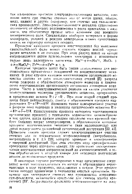 Катодные процессы могут быть также использованы для восстановления органических соединений по вышеуказанному механизму. В ряде случаев катодное восстановление органического вещества состоит из двух последовательных стадий [5]: разряда ионов водорода с образованием атомарного водорода и химического восстановления органического соединения атомарным водородом. Часто в электрохимической реакции на катоде участвуют непосредственно молекулы органического вещества, превращаясь в органические анионы 1? + е Н . При этом второй стадией процесса будет нейтрализация аниона с образованием продукта гидрирования К-+Н+->-КН. Возможно также одновременное участие в разряде иона водорода и молекулы органического вещества И + -ЬН++е—>-1Ш. Использование процесса катодного восстановления органических примесей в технологии водоочистки целесообразно в том случае, когда прямое анодное окисление этих примесей требует больших затрат электроэнергии, а образующиеся катодные продукты восстановления нетоксичны (или малотоксичны) или легко подвергаются дальнейшей окислительной деструкции [33, 45]. Примером такого процесса служит электрохимическая очистка сточных вод от органических нитросоединений (нитробензола, нитротолуола и т. п.) [33], которую проводят в электролизере с инертной диафрагмой. При этом сточную воду предварительно пропускают через катодную камеру, где происходит электрохимическое восстановление нитросоединений до аминосоединений, а затем обрабатывают в анодной камере для окисления полученных аминов до нетоксичных продуктов.