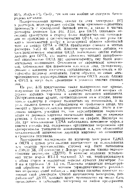 На рис. 3.15 представлены также поляризационные кривые, полученные на анодах ТДМА, поверхностный слой которых содержит двуокись марганца в качестве основного компонента. Поляризационные кривые, соответствующие этим анодам, значительно сдвинуты в сторону положительных потенциалов, и их углы наклона близки к наблюдаемым на графитовом аноде, что говорит о преимущественном выделении кислорода. Этого и следовало ожидать, учитывая то, что перенапряжение выделения хлора на двуокиси марганца значительно выше, чем на двуокиси рутения, и близко к перенапряжению на графите. Несмотря на это, при использовании ТДМА наблюдалось повышение эффекта очистки сточных вод, содержащих органические загрязнения при одновременном уменьшении концентрации а. х., что объясняется каталитической активностью двуокиси марганца по отношению к процессам окисления.