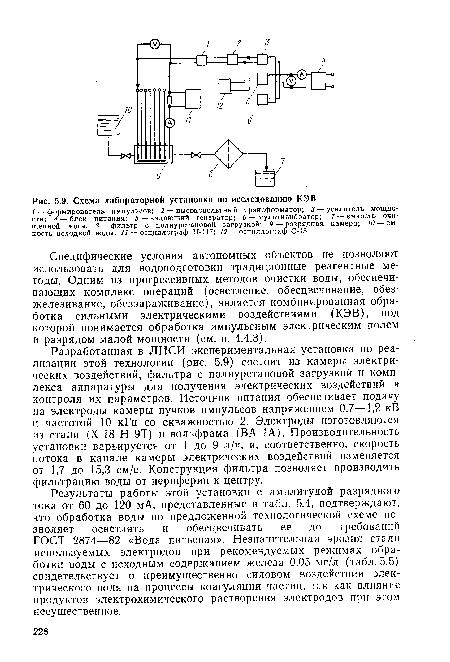 Разработанная в ЛИСИ экспериментальная установка по реализации этой технологии (рис. 5.9) состоит из камеры электрических воздействий, фильтра с полиуретановой загрузкой и комплекса аппаратуры для получения электрических воздействий и контроля их параметров. Источник питания обеспечивает подачу на электроды камеры пучков импульсов напряжением 0,7—1,2 кВ и частотой 10 кГц со скважностью 2. Электроды изготовляются из стали (Х-18 Н 9Т) и вольфрама (ВА 1А). Производительность установки варьируется от 1 до 9 л/ч, и, соответственно, скорость потока в канале камеры электрических воздействий изменяется от 1,7 до 15,3 см/с. Конструкция фильтра позволяет производить фильтрацию воды от периферии к центру.