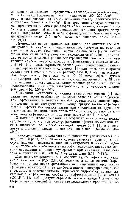 Применение нерастворимых электродов для очистки нестаби-лизированных эмульсий предпочтительнее, несмотря на рост при этом энергозатрат. Увеличение срока службы электродов, уменьшение объема пены и упрощение технологии ее обработки компенсирует дополнительный расход электроэнергии. Вместе с тем аналогично другим способам флотации эффективность очистки эмульсий ЭК-Ф с нерастворимыми электродами существенно зависит от дисперсности извлекаемых капель. По расчетам, при скорости разделения 1 мм/с и объемном расходе газа 0,01 м3/м3 из очищаемой воды может быть извлечено 40—55 мг/л нефтепродуктов с диаметром частиц 10 мкм и до 5 г/л частиц крупностью 50 мкм при условии полного использования газовой фазы. С этой целью целесообразно применять электрореакторы с «газовым слоем» (см. рис. 4.10, 4.55 и 4.56).