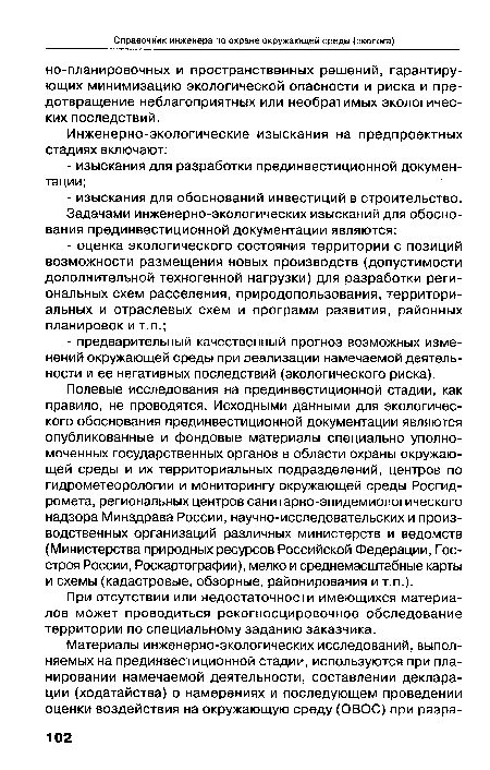 Полевые исследования на прединвестиционной стадии, как правило, не проводятся. Исходными данными для экологического обоснования прединвестиционной документации являются опубликованные и фондовые материалы специально уполномоченных государственных органов в области охраны окружающей среды и их территориальных подразделений, центров по гидрометеорологии и мониторингу окружающей среды Росгидромета, региональных центров санитарно-эпидемиологического надзора Минздрава России, научно-исследовательских и производственных организаций различных министерств и ведомств (Министерства природных ресурсов Российской Федерации, Госстроя России, Роскартографии), мелко и среднемасштабные карты и схемы (кадастровые, обзорные, районирования и т.п.).