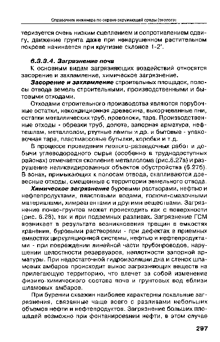 Химическое загрязнение буровыми растворами, нефтью и нефтепродуктами, пластовыми водами, горюче-смазочными материалами, химреагентами и другими веществами. Загрязнение почво-грунтов может происходить как с поверхности (рис. 6.28), так и при подземных разливах. Загрязнение ГСМ возникает в результате возникновения трещин в емкостях хранения, буровыми растворами - при дефектах в приемных емкостях циркуляционной системы, нефтью и нефтепродуктами - при повреждении линейной части трубопроводов, нарушении целостности резервуаров, неплотности запорной арматуры. При недостаточной гидроизоляции дна и стенок шламовых амбаров происходит вынос загрязняющих веществ на прилегающую территорию, что влечет за собой изменение физико-химического состава почв и грунтовых вод вблизи шламовых амбаров.