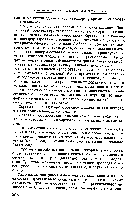 Общие закономерности развития оврагов следующие. Продольный профиль оврагов пологий к устью и крутой к вершине, поперечное сечение более разнообразно. В начальную стадию формирования в вершинах действующих оврагов и их отвершков сечение как правило /-образное. Днище как таковое отсутствует или очень узкое, по тальвегу чаще всего стекает вода - поверхностный сток или подземная разгрузка. По мере выработки продольного профиля равновесия происходит расширение оврага, формируется днище, сечение приобретает трапецеидальную форму. Склоны у действующих оврагов крутые, в верховьях часто отвесные, ступенчатые, со следами смещений, оползаний. Русла временных или постоянных водотоков, протекающих в днищах оврагов, способствуют развитию экзогенных процессов на их бортах и образуют в устьевых частях конусы выноса. Некоторые овраги в плане представляют собой извилистые и ветвящиеся системы, имеют кроме основной вершины несколько отвершков. По периферии к вершине оврага и его отвершков иногда наблюдаются понижения - ложбины стока.