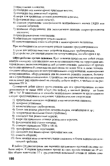 Обустройство кустов скважин. Куст скважин представляет собой специальную площадку естественного или искусственного участка территории месторождения с расположенными на ней устьями скважин, удаленных от другого куста или одиночной скважины на расстояние не менее 50 м, а также технологическим оборудованием и эксплуатационными сооружениями, инженерными коммуникациями, оборудованием для подземного ремонта скважин, бытовыми и служебными помещениями. Строительство укрупненных кустов скважин накладывает ряд ограничений на способы добычи нефти, в частности на размещение ШГН.