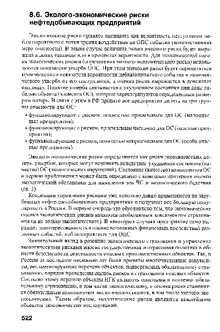 Значительный вклад в развитие экологического страхования и управление экологическими рисками вносит государственная и отраслевая политика в области безопасности деятельности опасных производственных объектов. Так, в России за последние несколько лет были приняты многочисленные документы, регламентирующие перечень объектов, подвергаемых обязательному страхованию, порядок проведения оценок рисков и страхования опасных объектов. Согласно этому перечню объекты НГК являются опасными и подлежат обязательному страхованию, в том числе экологическому, а оценка риска становится обязательным компонентом экологических оценок, в том числе эколого-эко-номических. Таким образом, экологические риски являются важнейшим объектом экономических исследований.