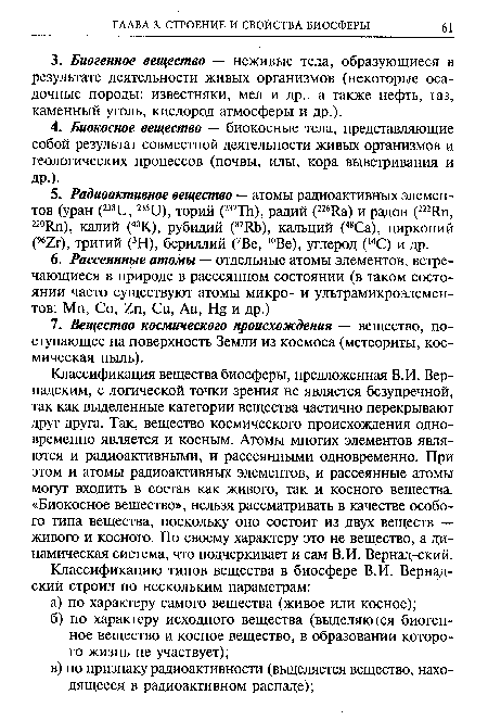 Классификация вещества биосферы, предложенная В.И. Вернадским, с логической точки зрения не является безупречной, так как выделенные категории вещества частично перекрывают друг друга. Так, вещество космического происхождения одновременно является и косным. Атомы многих элементов являются и радиоактивными, и рассеянными одновременно. При этом и атомы радиоактивных элементов, и рассеянные атомы могут входить в состав как живого, так и косного вещества. «Биокосное вещество», нельзя рассматривать в качестве особого типа вещества, поскольку оно состоит из двух веществ — живого и косного. По своему характеру это не вещество, а динамическая система, что подчеркивает и сам В.И. Вернад-ский.