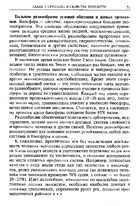 В настоящее время описано более 2 млн видов. Однако реальное число видов на Земле в несколько раз больше, чем их описано. Не учтены многие насекомые и микроорганизмы, особенно в тропических лесах, глубинных частях океанов и в других малоосвоенных местообитаниях. Кроме этого современный видовой состав — это лишь небольшая часть видового разнообразия, которое принимало участие в процессах биосферы за период ее существования. Каждый вид имеет определенную продолжительность жизни (10—30 млн лет), поэтому число видов, принимавших участие в эволюции биосферы, исчисляется сотнями миллионов. Считается, что к настоящему времени арену биосферы оставили более 95% видов.