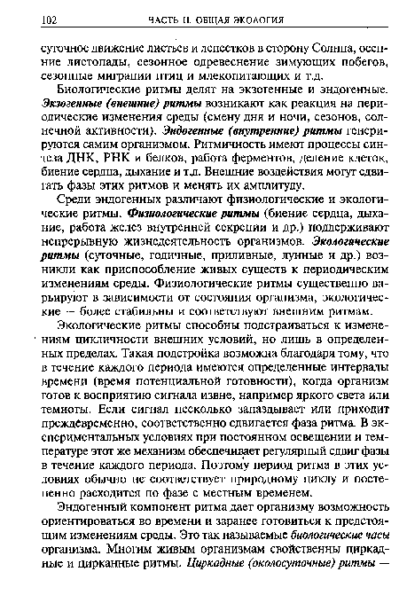 Среди эндогенных различают физиологические и экологические ритмы. Физиологические ритмы (биение сердца, дыхание, работа желез внутренней секреции и др.) поддерживают непрерывную жизнедеятельность организмов. Экологические ритмы (суточные, годичные, приливные, лунные и др.) возникли как приспособление живых существ к периодическим изменениям среды. Физиологические ритмы существенно варьируют в зависимости от состояния организма, экологические — более стабильны и соответствуют внешним ритмам.