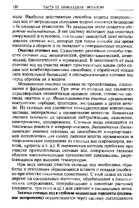 Механическая очистка основана на процеживании, отстаивании и фильтровании. При этом из сточных вод удаляются нерастворимые механические примеси: песок, глинистые частицы, окалина и др. Физико-химическая очистка предполагает коагуляцию, сорбцию, флотацию, экстракцию и другие методы. Из сточных вод удаляются тонкодисперсные взвешенные частицы, минеральные и органические вещества. Химическая очистка основана на процессах нейтрализации, окисления, озонировании, хлорировании. Сточные воды очищаются от токсичных веществ и микроорганизмов. Биологическая (биохимическая) очистка основана на способности микроорганизмов использовать для своего питания многие органические и неорганические соединения из сточных вод (сероводород, аммиак, нитриты и т. д.). К термическим методам прибегают при очистке промышленных сточных вод, содержащих главным образом высокотоксичные органические компоненты, разрушающиеся при высоких температурах.