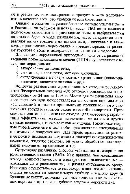 Вопросы размещения промышленных отходов регулируются Федеральный законом «Об отходах производства и потребления» от 24 июня 1998 г. Место для размещения каждого вида отходов осуществляется на основе специальных исследований и только при наличии положительного заключения государственной экологической экспертизы. Приему на полигон не подлежат отходы, для которых разработаны эффективные методы извлечения металлов и других ценных веществ, а также токсичные отходы. Токсичные твердые промышленные отходы обезвреживают на специальных полигонах и сооружениях. Для предотвращения загрязнения поч» и подземных вод отходы подвергают отверждению цементом, жидким стеклом, битумом, обработке полимерными вяжущими средствами и т.д.