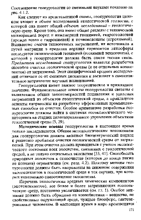 Как следует из представленной схемы, геопургология целиком входит в объем исследований экологической геологии, с которой она имеет общий объект исследований - геологическую среду. Кроме того, она имеет общие разделы с технической мелиорацией пород и инженерной геохимией, гидрогеологией (прежде всего с гидрохимией) и почвоведением (агрохимией). Выявление очагов техногенных загрязнений, их источников и путей миграции в пределах верхних горизонтов литосферы исследуется экологической геохимией (геохимией техногенеза), с которой у геопургологии должна быть самая тесная связь. Предметом исследований геопургологии является разработка способов очистки геологической среды (и ее отдельных компонентов) от загрязнений. Этот специфический предмет исследований отличает ее от смежных дисциплин и выделяет в самостоятельное направление научных исследований.