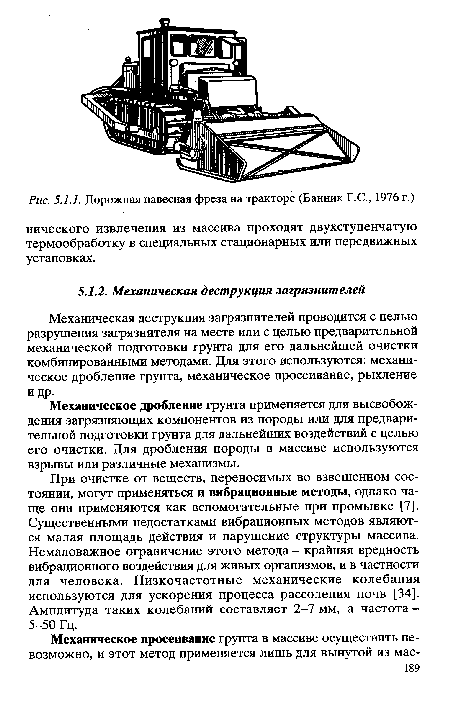 При очистке от веществ, переносимых во взвешенном состоянии, могут применяться и вибрационные методы, однако чаще они применяются как вспомогательные при промывке [7]. Существенными недостатками вибрационных методов являются малая площадь действия и нарушение структуры массива. Немаловажное ограничение этого метода - крайняя вредность вибрационного воздействия для живых организмов, и в частности для человека. Низкочастотные механические колебания используются для ускорения процесса рассоления почв [34]. Амплитуда таких колебаний составляет 2-7 мм, а частота -5-50 Гц.