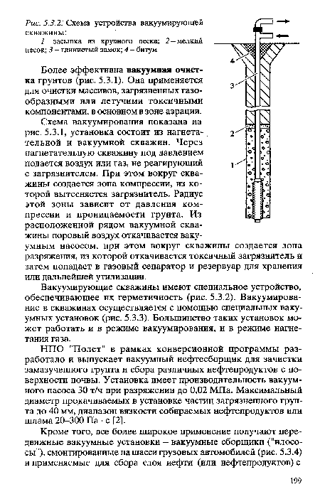 Схема вакуумирования показана на рис. 5.3.1, установка состоит из нагнетательной и вакуумной скважин. Через нагнетательную скважину под давлением подается воздух или газ, не реагирующий с загрязнителем. При этом вокруг скважины создается зона компрессии, из которой вытесняется загрязнитель. Радиус этой зоны зависит от давления компрессии и проницаемости грунта. Из расположенной рядом вакуумной скважины поровый воздух откачивается вакуумным насосом, при этом вокруг скважины создается зона разряжения, из которой откачивается токсичный загрязнитель и затем попадает в газовый сепаратор и резервуар для хранения или дальнейшей утилизации.