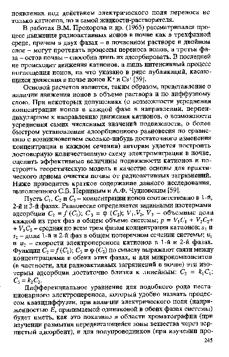 Основой расчетов является, таким образом, представление о наличии движения ионов в объеме раствора и по диффузному слою. При некоторых допущениях (о возможности усреднения концентрации ионов в каждой фазе в направлении, перпендикулярном к направлению движения катионов, о возможности усреднения самих численных значений подвижности, о более быстром установлении адсорбционного равновесия по сравнению с возникновением сколько-нибудь достаточного изменения концентрации в каждом сечении) авторам удается построить достоверную количественную схему электромиграции в почве, оценить эффективные величины подвижности катионов и построить теоретическую модель в качестве основы для практического приема очистки почвы от радиоактивных загрязнений. Ниже приводится краткое содержание данного исследования, выполненного С.В. Нерпиным и А.Ф. Чудновским [59].